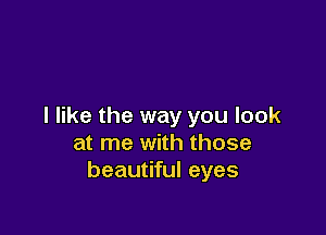I like the way you look

at me with those
beautiful eyes