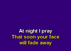 At night I pray
That soon your face
will fade away