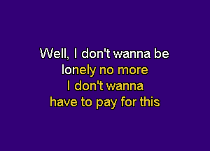 Well, I don't wanna be
lonely no more

I don't wanna
have to pay for this