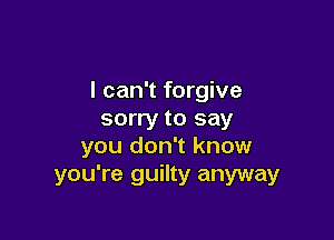 I can't forgive
sorry to say

you don't know
you're guilty anyway