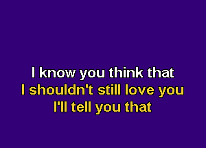 I know you think that

I shouldn't still love you
I'll tell you that