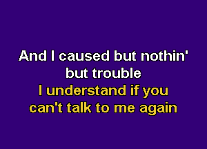 And I caused but nothin'
but trouble

I understand if you
can't talk to me again