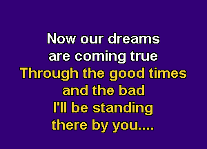 Now our dreams
are coming true
Through the good times

and the bad
I'll be standing
there by you....