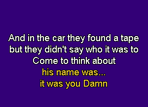 And in the car they found a tape
but they didn't say who it was to
Come to think about
his name was...
it was you Damn