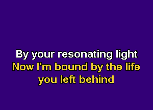 By your resonating light

Now I'm bound by the life
you left behind