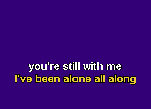 you're still with me
I've been alone all along