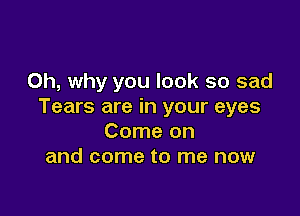 Oh, why you look so sad
Tears are in your eyes

Come on
and come to me now