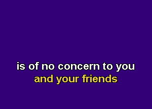 is of no concern to you
and your friends