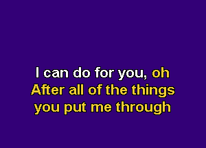 I can do for you, oh

After all of the things
you put me through