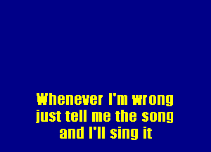 whenever I'm wrong
iust tell me the song
and I'll sing it