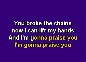You broke the chains
now I can lift my hands

And I'm gonna praise you
I'm gonna praise you