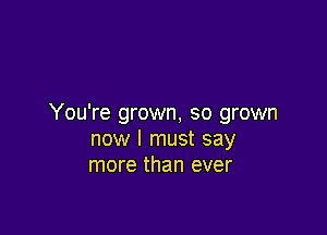 You're grown, so grown

now I must say
more than ever