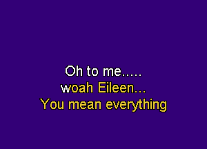 Oh to me .....

woah Eileen...
You mean everything