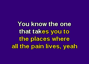 You know the one
that takes you to

the places where
all the pain lives, yeah