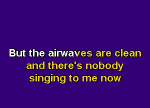 But the airwaves are clean

and there's nobody
singing to me now