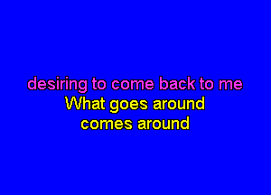 desiring to come back to me

What goes around
comes around