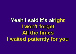 Yeah I said it's alright
I won't forget

All the times
I waited patiently for you