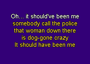 Oh... it should've been me
somebody call the police
that woman down there

is dog-gone crazy
It should have been me