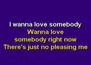 lwanna love somebody
Wanna love

somebody right now
There's just no pleasing me