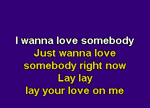 lwanna love somebody
Just wanna love

somebody right now
Lay lay
lay your love on me