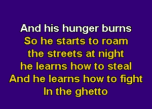 And his hunger burns
So he starts to roam
the streets at night
he learns how to steal
And he learns how to fight
In the ghetto