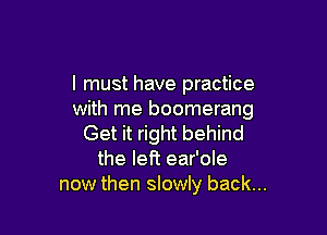 I must have practice
with me boomerang

Get it right behind
the left ear'ole
now then slowly back...