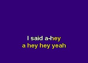 I said a-hey
a hey hey yeah