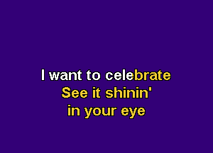 I want to celebrate

See it shinin'
in your eye