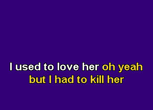 I used to love her oh yeah
but I had to kill her