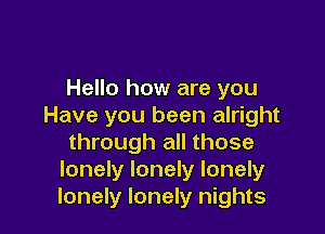 Hello how are you
Have you been alright

through all those
lonely lonely lonely
lonely lonely nights