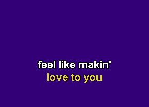 feel like makin'
love to you