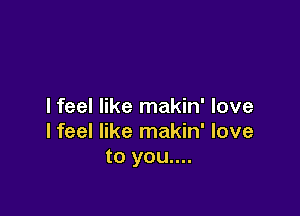 I feel like makin' love

lfeel like makin' love
to you....