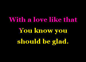 With a love like that

You know you
should be glad.