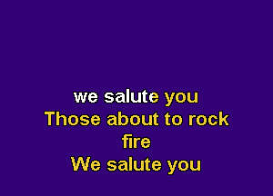 we salute you

Those about to rock
fire
We salute you