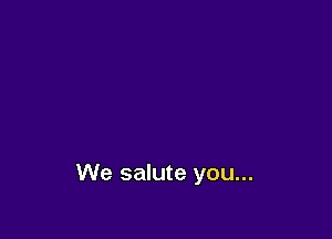 We salute you...