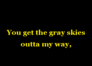 You get the gray skies

outta my way,