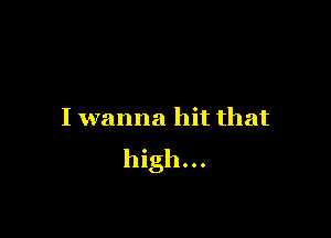 I wanna hit that
high...