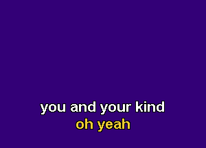 you and your kind
oh yeah
