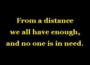 From a distance
we all have enough,

and no one is in need.