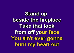 Stand up
beside the fireplace
Take that look

from off your face
You ain't ever gonna
burn my heart out