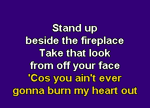Stand up
beside the fireplace
Take that look

from off your face
'Cos you ain't ever
gonna burn my heart out