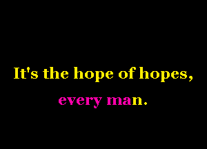 It's the hope of hopes,

every man.