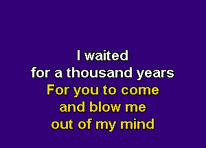 I waited
for a thousand years

For you to come
and blow me
out of my mind