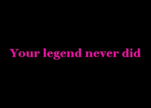 Your legend never did