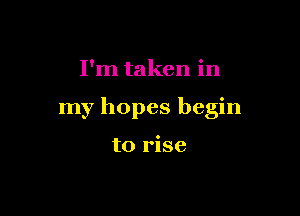 I'm taken in

my hopes begin

to rise