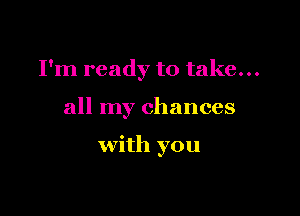 I'm ready to take...

all my chances

with you