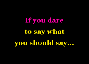 If you dare

to say what

you should say...