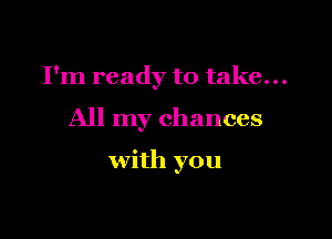 I'm ready to take...

All my chances

with you