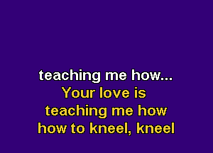 teaching me how...

Your love is
teaching me how
how to kneel, kneel