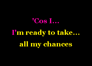 'COS I...

I'm ready to take...

all my chances